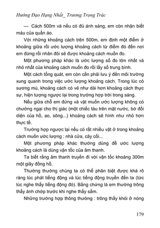 Hướng Đạo Hạng Nhất_ Trương Trọng Trác
— Cách 500m và nếu có đủ ánh sáng, em còn nhận biết
màu của quần áo.
Với những khoảng cách trên 500m, em định một điểm ở
khoảng giữa rồi ước lượng khoảng cách từ điểm đó đến nơi
em đứng rồi nhân đôi sẽ được khoảng cách muốn đo.
Một phương pháp khác là ước lượng số đo lớn nhất và
nhỏ nhất của khoảng cách muốn đo rồi lấy số trung bình.
Một cách tổng quát, em còn cần phải lưu ý đến môi trường
xung quanh trong việc ước lượng khoảng cách. Trong lúc có
sương mù, khoảng cách có vẻ như dài hơn khoảng cách thực
sự, hiện tượng ngược lại trong trường hợp trời trong sáng.
Nếu giữa chỗ em đứng và vật muốn ước lượng không có
chướng ngại cho thị giác (một chiếc tàu trên mặt nước, bờ đối
diện của hồ, ao, sông...) khoảng cách sẽ hình như nhỏ hơn
thực tế.
Trường hợp ngược lại nếu có rất nhiều vật ở trong khoảng
cách muốn ườc lượng : nhà cửa, cây cối...
Một phương pháp khác thường dùng để ước lượng
khoảng cách là dùng vận tốc của âm thanh.
Ta biết rằng âm thanh truyền đi với vận tốc khoảng 300m
một giây đồng hồ.
Thường thường chúng ta có thể phân biệt được khá rõ
ràng lúc phát tiếng động và lúc tiếng động truyền đến ta (tức
lúc nghe thấy tiếng động đó). Bằng chứng là em thường trông
thấy ánh chớp trước khi nghe thấy sấm.
Những trường hợp thông thường : trông thấy khói ở nòng
179
 