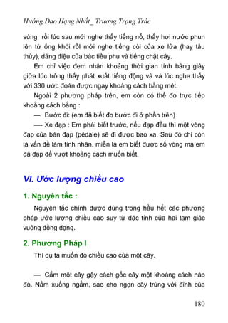 Hướng Đạo Hạng Nhất_ Trương Trọng Trác
súng rồi lúc sau mới nghe thấy tiếng nổ, thấy hơi nước phun
lên từ ống khói rồl mới nghe tiếng còi của xe lửa (hay tầu
thủy), dáng điệu của bác tiều phu và tiếng chặt cây.
Em chỉ việc đem nhân khoảng thời gian tính bằng giây
giữa lúc trông thấy phát xuất tiếng động và và lúc nghe thấy
với 330 ước đoán được ngay khoảng cách bằng mét.
Ngoài 2 phương pháp trên, em còn có thể đo trực tiếp
khoẳng cách bằng :
— Bước đi: (em đã biết đo bước đi ở phần trên)
—- Xe đạp : Em phải biết trước, nếu đạp đều thì một vòng
đạp của bàn đạp (pédale) sẽ đi được bao xa. Sau đó chỉ còn
là vấn đề làm tính nhân, miễn là em biết được số vòng mà em
đã đạp để vượt khoảng cách muốn biết.
VI. Ước lượng chiều cao
1. Nguyên tắc :
Nguyên tắc chính được dùng trong hầu hết các phương
pháp ước lượng chiều cao suy từ đặc tính của hai tam giác
vuông đồng dạng.
2. Phương Pháp I
Thí dụ ta muốn đo chiều cao của một cây.
— Cắm một cây gậy cách gốc cây một khoảng cách nào
đó. Nằm xuống ngắm, sao cho ngọn cây trùng với đỉnh của
180
 