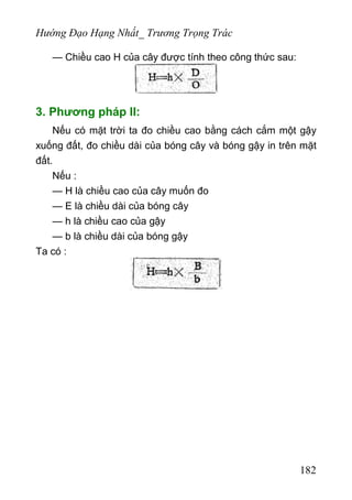 Hướng Đạo Hạng Nhất_ Trương Trọng Trác
— Chiều cao H của cây được tính theo công thức sau:
3. Phương pháp II:
Nếu có mặt trời ta đo chiều cao bằng cách cắm một gậy
xuống đất, đo chiều dài của bóng cây và bóng gậy in trên mặt
đất.
Nếu :
— H là chiều cao của cây muốn đo
— E là chiều dài của bóng cây
— h là chiều cao của gậy
— b là chiều dài của bóng gậy
Ta có :
182
 