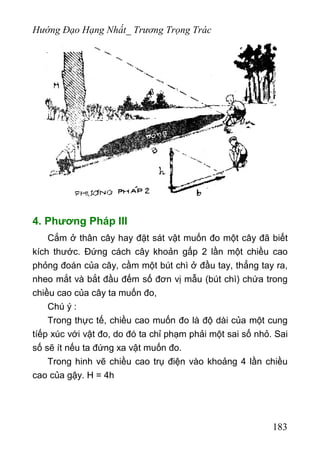 Hướng Đạo Hạng Nhất_ Trương Trọng Trác
4. Phương Pháp III
Cắm ở thân cây hay đặt sát vật muốn đo một cây đã biết
kích thước. Đứng cách cây khoản gấp 2 lần một chiều cao
phỏng đoán của cây, cầm một bút chì ở đầu tay, thẳng tay ra,
nheo mắt và bắt đầu đếm số đơn vị mẫu (bút chì) chứa trong
chiều cao của cây ta muốn đo,
Chú ý :
Trong thực tế, chiều cao muốn đo là độ dài của một cung
tíếp xúc với vật đo, do đó ta chỉ phạm phải một sai số nhỏ. Sai
số sẽ ít nếu ta đứng xa vật muốn đo.
Trong hinh vẽ chiều cao trụ điện vào khoảng 4 lần chiều
cao của gậy. H = 4h
183
 
