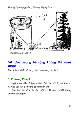 Hướng Đạo Hạng Nhất_ Trương Trọng Trác
VII. Ước lượng bề rộng không thể vượt
được
Thí dụ ta phải đo bề rộng của 1 con sông hay lạch.
1. Phương Pháp I
Ngắm một điểm P bên kia bờ. Đối diện với P, ta cắm cọc
A. Như vậy PA là khoảng cách muốn tìm.
Dọc theo bờ sông, ta cắm một cọc C, sao cho CA thẳng
góc với đường PA.
186
 