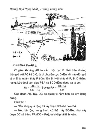 Hướng Đạo Hạng Nhất_ Trương Trọng Trác
Ở giữa khoảng AB ta cắm một cọc B. Rồi trên đường
thẳng ở với AC kể ở C, ta di chuyền cọc D đến khi nào đứng ở
vị trí D ta ngắm thẩy P trùng lên B. Nói khác đi P, B, D thẳng
hàng. Lúc đó 2 tam giác PBA và BCD đồng dạng và ta có :
.AC AB
PA
CD AB
=
−
Suy ra PA =
.DC AB
CB
Các đoạn AB, BC, DC đo được vi nằm bên bờ em đang
đứng.
Ghi Chú :
— Nếu sông quá rộng thì lấy đoạn BC nhỏ hơn BA
— Nếu bề rộng trung bình, có thể lấy BC-BA; như vậy
đoạn DC sẽ bằng PA (DC = PA), ta khỏi phải tính toán.
187
 