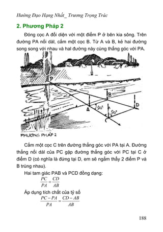 Hướng Đạo Hạng Nhất_ Trương Trọng Trác
2. Phương Pháp 2
Đóng cọc A đối diện với một điểm P ở bên kia sông. Trên
đường PA nối dàl, cắm một cọc B. Từ A và B, kẻ hai đường
song song với nhau và hal đường này cùng thẳng góc với PA.
Cắm một cọc C trên đường thẳng góc với PA tại A. Đường
thẳng nối dàl của PC gặp đường thẳng góc với PC tại C ở
điểm D (có nghĩa là đứng tại D, em sẽ ngắm thẩy 2 điểm P và
B trùng nhau).
Hai tam giác PAB và PCD đồng dạng:
PC CD
PA AB
=
Áp dụng tích chất của tỷ số
PC PA CD AB
PA AB
− −
=
188
 