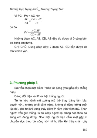 Hướng Đạo Hạng Nhất_ Trương Trọng Trác
Vì PC - PA = AC nên
AC CD AB
PA AB
−
=
do đó
.AC AB
PA
CD AB
=
−
Những đoạn AC, AB, CD, AB đều đo được vì ở cùng bên
bờ sông em đứng.
GHI CHÚ: Dùng cách này: 2 đoạn AB, CD cần được đo
thật chính xác.
3. Phương pháp 3
Em vẫn chọn một điểm P bên kia sông (một gốc cấy chẳng
hạn).
Đứng đối diện với P và thật thẳng người.
Từ từ kéo vành mũ xuống (có thể thay bằng tấm bìa,
quyển vỡ... nhưng phải cầm vững, không di động trong suốt
lúc đo), cho tới khi trông thấy điểm P nằm trên vành mũ. Thân
người vẫn giữ thẳng, từ từ xoay người lạì trông đọc theo bờ
sông em đang đứng. Nhờ một người bạn cầm một gậy di
chuyển dọc theo bờ sông với mình, đến khi thấy chân gậy
189
 