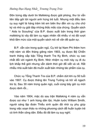 Hướng Đạo Hạng Nhất_ Trương Trọng Trác
Đôn bừng dậy dưới tin Mafeking được giải phóng, thư từ vẫn
liên tiếp gởi tới người anh hùng trẻ tuổi. Nhưng một điều làm
cụ suy nghĩ là hàng trăm trẻ em biên thư đến xin cụ cho chữ
ký và nhờ cụ giải đáp những thắc mắc của chúng. Quyển sách
“ Aids to Scouting” của B.P. được xuất bản trong thời gian
mafeking bị vây đã làm cụ ngạc nhiên rất nhiều vì nó đã vượt
khỏi tầm mức của một quyển sách nói về vấn đề quân sự.
B.P. vẫn còn trong quân ngũ. Cụ trở lại Nam Phi thêm hơn
một năm và đến tháng giêng năm 1903, cụ được Bộ Chiến
tranh thăng cấp bậc Tổng thanh Tra Kỵ Binh, chức vụ cao
nhất đối với ngành Kỵ Binh. Nhờ nhiệm vụ mới này cụ đi du
lịch khắp thế giới nhưng vẫn dành thời giờ để viết và vẽ. Rất
nhiều nhà xuất bản đã muốn xuất bản những tác phẩm của cụ.
Chức vụ Tổng Thanh Tra của B.P. chấm dứt khi cụ 50 tuổi
vào 1907. Cụ được thăng lên Trung Tướng và trở về ngạch
trừ bị. Sau 30 năm trong quân ngũ, cuối cùng bây giờ cụ mới
được rãnh rỗi...
Vào năm 1904, mặc dù sau trận Mafeking 4 năm cụ vẫn
được coi như 1 anh hùng dân tộc. Huân tước William Smith,
người sáng lập đoàn Thiếu sinh quân đã nhờ cụ phụ giúp
trong việc soạn thảo ra những phương cách để huấn luyện trẻ
có tinh thần công dân. Điều đó đã làm cụ suy nghĩ.
19
 