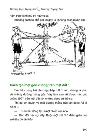 Hướng Đạo Hạng Nhất_ Trương Trọng Trác
nằm trên vành mũ thì ngừng lại.
Khoảng cách từ chỗ em tói gậy Ịà khoảng cách muốn tìm.
Cách tạo một góc vuông trên mặt đất :
Em thấy trong hai phương pháp I, II ở trên, chúng ta phải
vẽ những đường thẳng góc. Vậy làm sao vẽ được một góc
vuông (90°) trên mặt đất với những dụng cụ thô sơ.
Thí dụ em muốn vẽ một đường thẳng góc với đoạn AB ở
điểm B.
— Trước hết đóng tại B một chiếc cọc nhỏ
— Gập đôi một sợi dây. Buộc một nút N ở điểm giữa của
sợi dây để dễ thấy.
190
 