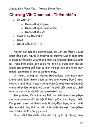 Hướng Đạo Hạng Nhất_ Trương Trọng Trác
Chương VII: Quan sát - Thiên nhiên
• QUAN SÁT
o Quan sát mọi người
o Quan sát ngoài thiên nhiên
o Quan sát dấu vết
• CÁCH LẤY DẤU VẾT
• SAO
• ĐIỂM BÁO THỜI TIẾT
Khi nói đến hai chữ Hướng-Đạo, cụ B.P. nói rằng : « Một
cách tổng quát, người ta thường gọi Hướng-Đạo là một binh
sĩ được tuyền chọn vì sự thông minh và lòng can-đảm của anh
ta. Trong thời chiến, anh ta sẽ một mình đi trước binh đội để
khám phá những chỗ nào có địch và báo cáo cho vị chỉ huy
biết tất cả những gì anh ta đã trông thấy.
Dĩ nhiên, chúng ta, những Hướng-Đạo sinh ngày nay
không phải đảm nhiệm trách vụ như anh Hướng-Đạo ở trên.
Nhưng «nghệ-thuật » quan trọng nhất của một Hướng-Đạo nói
chung (dĩ phiên trong đó có cả em) là phải biết quan sát, phải
nhận ra mọi vật trước bất cứ người nào khác.
Trong những lúc vui vẻ, cụ B.P. vẫn bảo làm Hướng-Đạo
sinh mà quan sát dở thì thật là Hướng-Đạo sinh hạng... bét.
Đang sửa soạn trở thành một Hướng-Đạo hạng nhất, nhất
định em sẽ không thể nào để mình bị liệt vào loại Hướng-Đạo
sinh ở trên rồi. Em đồng ý chứ ?
Quan sát thiên nhiên, bốn chữ thật giản dị, nhưng hàm
192
 