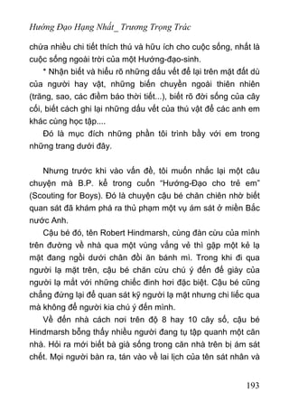 Hướng Đạo Hạng Nhất_ Trương Trọng Trác
chứa nhiều chi tiết thích thú và hữu ích cho cuộc sống, nhất là
cuộc sống ngoài trời của một Hướng-đạo-sinh.
* Nhận biết và hiểu rõ những dấu vết để lại trên mặt đất dù
của người hay vật, những biến chuyền ngoài thiên nhiên
(trăng, sao, các điềm báo thời tiết...), biết rõ đời sống của cây
cối, biết cách ghi lại những dấu vết của thú vật để các anh em
khác cùng học tập....
Đó là mục đích những phần tôi trình bầy với em trong
những trang dưới đây.
Nhưng trước khi vào vấn đề, tôi muốn nhắc lại một câu
chuyện mà B.P. kể trong cuốn “Hướng-Đạo cho trẻ em”
(Scouting for Boys). Đó là chuyện cậu bé chăn chiên nhờ biết
quan sát đã khám phá ra thủ phạm một vụ ám sát ở miền Bắc
nước Anh.
Cậu bé đó, tên Robert Hindmarsh, cùng đàn cừu của mình
trên đường về nhà qua một vùng vắng vẻ thì gặp một kẻ lạ
mặt đang ngồi dưới chân đồi ăn bánh mì. Trong khi đi qua
người lạ mặt trên, cậu bé chăn cừu chú ý đến đế giày của
người lạ mắt với những chiếc đinh hơi đặc biệt. Cậu bé cũng
chẳng đứng lại để quan sát kỹ người lạ mặt nhưng chi liếc qua
mà không để người kia chú ý đến mình.
Về đến nhà cách nơi trên độ 8 hay 10 cây số, cậu bé
Hindmarsh bỗng thấy nhiều người đang tụ tập quanh một căn
nhà. Hỏi ra mới biết bà già sống trong căn nhà trên bị ám sát
chết. Mọi người bàn ra, tán vào về lai lịch của tên sát nhân và
193
 
