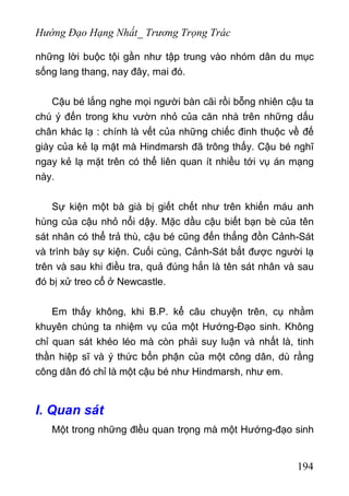 Hướng Đạo Hạng Nhất_ Trương Trọng Trác
những lời buộc tội gần như tập trung vào nhóm dân du mục
sống lang thang, nay đây, mai đó.
Cậu bé lắng nghe mọi người bàn cãi rồi bỗng nhiên cậu ta
chú ý đến trong khu vườn nhỏ của căn nhà trên những dấu
chân khác lạ : chính là vết của những chiếc đinh thuộc về đế
giày của kẻ lạ mặt mà Hindmarsh đã trông thấy. Cậu bé nghĩ
ngay kẻ lạ mặt trên có thể liên quan ít nhiều tới vụ án mạng
này.
Sự kiện một bà già bị giết chết như trên khiến máu anh
hùng của cậu nhỏ nổi dậy. Mặc dầu cậu biết bạn bè của tên
sát nhân có thể trả thù, cậu bé cũng đến thẳng đồn Cảnh-Sát
và trình bày sự kiện. Cuối cùng, Cảnh-Sát bắt được người lạ
trên và sau khi điều tra, quả đúng hắn là tên sát nhân và sau
đó bị xử treo cổ ở Newcastle.
Em thấy không, khi B.P. kể câu chuyện trên, cụ nhằm
khuyên chúng ta nhiệm vụ của một Hướng-Đạo sinh. Không
chỉ quan sát khéo léo mà còn phải suy luận và nhất là, tinh
thần hiệp sĩ và ý thức bổn phận của một công dân, dù rằng
công dân đó chỉ là một cậu bé như Hindmarsh, như em.
I. Quan sát
Một trong những đlều quan trọng mà một Hướng-đạo sinh
194
 