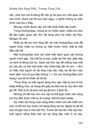 Hướng Đạo Hạng Nhất_ Trương Trọng Trác
cần phải học hỏi là đừng để việc gì lọt qua con mắt quan sát
của mình. Quan sát rồi suy luận ngay, ý nghĩa những sự kiện
mình vừa lưu ý thấy.
Nhưng, muốn được vậy, em cần phải nhiều tập luyện.
Trong Hướng-Đạo, chúng ta có nhiều cách, nhiều trò chơi
để tập luyện quan sát. Em đã từng chơi trò nhận xét Kim,
Morgan rồi chứ.
Nhắc lại để em nhớ rằng đối với một Hướng-Đạo sinh để
người khác nhận ra những sự kiện trước mình, thật là một
điều xấu hổ.
Một Hướng-Đạo sinh còn phải biết cách quan sát những
người mình gặp : bộ mặt họ ra sao, quần áo thế nào, giầy dép
và cách đi đứng của họ. Quan sát như vậy để chẳng may một
lúc nào đó, có thể một nhân viên Cảnh-Sát cần tới em : « Em
có thấy một người có bộ lông mày dài, mặc bộ đồ lớn màu
xanh đậm vừa đi qua đây không ? » Và, em Hướng-Đạo sinh
Hạng I của tôi dĩ nhiên sẽ trả lời:
“Thưa Ông, có một người đúng như vậy. Hắn ta còn đi hơi
khập khiễng nữa, và mang đôi giầy da kiều hơi lạ, tay cầm một
gói đồ. Hắn ta đi về phía nhà ga độ hơn 3 phút rồi... “
Những chi tiết hữu ích như vậy có thể giúp nhân viên công
lực truy tầm được một vụ án mạng, một kẻ phạm pháp...
Sự nhận xét trong cuộc sống thiên nhiên còn cần thiết hơn
nữa và đôi khi cứu được cả mạng sống của ta. Người ta đã kể
câu chuyện của 2 nhà săn thú. Trước khi leo lên một cây cao,
một người bỗng thấy một vài sợi lông đen mắc ở vỏ cây.
195
 