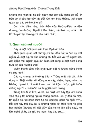 Hướng Đạo Hạng Nhất_ Trương Trọng Trác
Không khó khăn gì, họ biết ngay một con gấu đang có thể ở
trên đó vì gấu leo cây rất giỏi. Đó, em thấy không, thói quen
quan sát đâu có thiệt thòi gi?
Còn một điều nữa, tinh thần của Hướng-Đạo là dẫn
đường, tìm đường. Ngoài thiên nhiên, mà thiếu sự nhận xét
thì chuyện lạc đường coi như nắm chắc.
1. Quan sát mọi người
Đây là một thói quen cần thực tâp luôn luôn.
Thói quen quan sát những chi tiết dẫn dắt ta đến sự xét
ngẫm về một người qua nhữhg chi tiết vụn vặt về người đó.
Xét đoán một người qua sự quan sát cũng là một hoạt động
hữu ích của Hướng-Đạo.
Muốn thành công cần phải quan sát kỹ lưỡng cộng thêm
sự suy nghĩ.
Các cụ chúng ta thường bảo « Trông mặt mà bắt hình
dong ». Thật nhiều khi đúng như vậy; chẳng hạng như : «
Những người ti hí mắt lươn, trai thì trộm cướp, gái buôn
chồng người ». Nói nôm na thì gọi là xem tướng.
Trong khi đi xe lửa, xe bò, xe buýt, em hãy tập làm quen
việc chú ý tới những người chung quanh. Lưu ý đến bộ mặt,
tới quần áo, tới cách thức họ nói chuyện, cách họ ngồi, v.v...
Rồi em hãy thử suy ra từ những nhận xét trên xem họ giàu
hay nghèo (thường thì đôi giày của họ nói lên điều này), họ
làm nghề gì, họ đang khỏe mạnh hay đau yếu...
196
 