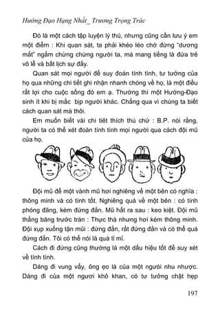 Hướng Đạo Hạng Nhất_ Trương Trọng Trác
Đó là một cách tập luyện lý thú, nhưng cũng cần lưu ý em
một điểm : Khi quan sát, ta phải khéo léo chớ đừng “dương
mắt” ngắm chừng chừng người ta, mà mang tiếng là đứa trẻ
vô lễ và bất lịch sự đấy.
Quan sát mọi người để suy đoán tính tình, tư tưởng của
họ qua những chi tiết ghi nhận nhanh chóng về họ, là một điều
rất lợi cho cuộc sống đó em ạ. Thường thì một Hướng-Đạo
sinh ít khi bị mắc bịp người khác. Chẳng qua vì chúng ta biết
cách quan sát mà thôi.
Em muốn biết vài chi tiẽt thích thú chứ : B.P. nói rằng,
người ta có thể xét đoán tính tình mọi người qua cách đội mũ
của họ.
Đội mũ để một vành mũ hơi nghiêng về một bên có nghĩa :
thông minh và có tính tốt. Nghiêng quá về một bên : có tính
phóng đãng, kém đứng đắn. Mũ hất ra sau : keo kiệt. Đội mũ
thẳng băng trước trán : Thực thà nhưng hơi kém thông minh.
Đội xụp xuống tận mũi : đứng đắn, rất đứng đắn và có thể quá
đứng đắn. Tôi có thể nói là quá tỉ mỉ.
Cách đi đứng cũng thường là một dấu hiệu tốt để suy xét
về tính tình.
Dáng đi vung vẩy, õng ẹo là của một ngưòi nhu nhược.
Dáng đi của một ngươi khô khan, có tư tưởng chật hẹp
197
 