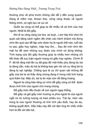 Hướng Đạo Hạng Nhất_ Trương Trọng Trác
thường chúi về phía trước không cần để ý đến xung quanh.
Dáng đi mềm mại, khoan thai, vững vàng thuộc về người
thông minh, có nghị lực và vui vẻ.
Quần áo cũng có thể giúp ta rất nhiều về cá tính của mọi
người. Nhất là đôi giầy.
Khi đi xe công cộng (xe lừa, xe buýt...) em hãy thử chơi trò
quan sát bằng cách ngắm đôi chân các hành khách mà đừng
nhìn lên quá cao để tập ước đoán họ là người thế nào, tuổi tác
ra sao, giầu hay nghèo, mập hay ốm.... Sau đó mới nhìn lên
mặt họ để xem những suy đoán của mình có đúng không.
Tình trạng của đôi giầy thường giúp ta nhiều hơn những chi
tiết khác để suy luận người mang nó giầu hay nghèo. Chính B
P. đã kề rằng một lần cụ đã giúp đỡ một thiếu phụ đúng lúc bà
ta đang cần, mặc dù bà ta không bao giờ nói với cụ rằng bà ta
đang bị sạt nghiệp. Chẳng qua là cụ chỉ quan sát những đế
giầy của bà ta và thấy rằng chúng đang ở trong một tình trạng
quá thảm hại. Mặc dù, bà ta ăn mặc còn rất đàng hoàng.
Người ta cũng bảo rằng cứ nhìn đế giầy cũng có thể đoán
được tính tình của người chủ mang chúng.
Đế giầy mòn đều thuộc về con người ngay thẳng.
Đế giầy và gót giầy mòn hướng ra phía ngoài là của người
ngồi có óc tưởng tượng và ham phiêu lưu. Trái lại, mòn vào
trong là của người thường có tính tình yếu đuối, hay do dự,
không quyết định. Dấu hiệu này đối với đàn ông thì chắc chắn
hơn là đối với đàn bà.
198
 