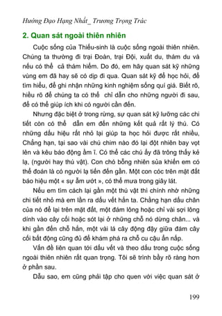 Hướng Đạo Hạng Nhất_ Trương Trọng Trác
2. Quan sát ngoài thiên nhiên
Cuộc sống của Thiếu-sinh là cuộc sống ngoài thiên nhiên.
Chúng ta thường đi trại Đoàn, trại Đội, xuất du, thám du và
nếu có thể cả thám hiểm. Do đó, em hãy quan sát kỹ những
vùng em đã hay sẽ có dịp đi qua. Quan sát kỹ để học hỏi, để
tìm hiểu, để ghi nhận những kinh nghiệm sống quí giá. Biết rõ,
hiều rõ để chúng ta có thể chỉ dẫn cho những người đi sau,
để có thể giúp ích khi có người cần đến.
Nhưng đặc biệt ở trong rừng, sự quan sát kỹ lưỡng các chi
tiết còn có thể dẫn em đến những kết quả rất lý thú. Có
những dấu hiệu rất nhỏ lại giúp ta học hỏi được rất nhiều,
Chẳng hạn, tại sao vài chú chim nào đó lại đột nhiên bay vọt
lên và kêu báo động ầm ĩ. Có thể các chú ấy đã trông thấy kẻ
lạ, (người hay thú vật). Con chó bỗng nhiên sủa khiến em có
thể đoán là có người lạ tiến đến gần. Một con cóc trên mặt đất
báo hiệu một « sự ẫm ướt », có thể mưa trong giây lát.
Nếu em tìm cách lại gần một thú vật thì chính nhờ những
chi tiết nhỏ mà em lần ra dấu vết hắn ta. Chằng hạn dấu chân
của nó để lại trên mặt đất, một đám lông hoặc chỉ vài sợi lông
dính vào cây cối hoặc sót lại ở những chỗ nó dừng chân... và
khi gần đến chỗ hắn, một vài lá cây động đậy giữa đám cây
cối bất động cũng đủ để khám phá ra chỗ cu cậu ẩn nấp.
Vấn đề liên quan tới dấu vết và theo dấu trong cuộc sống
ngoài thiên nhiên rất quan trọng. Tôi sẽ trình bầy rõ ràng hơn
ở phần sau.
Dẫu sao, em cũng phải tập cho quen với việc quan sát ở
199
 