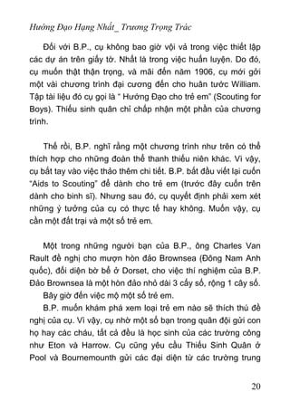 Hướng Đạo Hạng Nhất_ Trương Trọng Trác
Đối với B.P., cụ không bao giờ vội vả trong việc thiết lập
các dự án trên giấy tờ. Nhất là trong việc huấn luyện. Do đó,
cụ muốn thật thận trọng, và mãi đến năm 1906, cụ mới gởi
một vài chương trình đại cương đến cho huân tước William.
Tập tài liệu đó cụ gọi là “ Hướng Đạo cho trẻ em” (Scouting for
Boys). Thiếu sinh quân chỉ chấp nhận một phần của chương
trình.
Thế rồi, B.P. nghĩ rằng một chương trình như trên có thể
thích hợp cho những đoàn thể thanh thiếu niên khác. Vì vậy,
cụ bắt tay vào việc thảo thêm chi tiết. B.P. bắt đầu viết lại cuốn
“Aids to Scouting” để dành cho trẻ em (trước đây cuốn trên
dành cho binh sĩ). Nhưng sau đó, cụ quyết định phải xem xét
những ý tưởng của cụ có thực tế hay không. Muốn vậy, cụ
cần một đất trại và một số trẻ em.
Một trong những người bạn của B.P., ông Charles Van
Rault đề nghị cho mượn hòn đảo Brownsea (Đông Nam Anh
quốc), đối diện bờ bể ở Dorset, cho việc thí nghiệm của B.P.
Đảo Brownsea là một hòn đảo nhỏ dài 3 cấy số, rộng 1 cây số.
Bây giờ đến việc mộ một số trẻ em.
B.P. muốn khám phá xem loại trẻ em nào sẽ thích thú đề
nghị của cụ. Vì vậy, cụ nhờ một số bạn trong quân đội gửi con
họ hay các cháu, tất cả đều là học sinh của các trường công
như Eton và Harrow. Cụ cũng yêu cầu Thiếu Sinh Quân ở
Pool và Bournemounth gửi các đại diện từ các trường trung
20
 