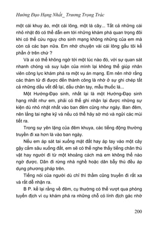 Hướng Đạo Hạng Nhất_ Trương Trọng Trác
một cái khuy áo, một cái lông, một lá cây... Tất cả những cái
nhỏ nhặt đó có thể dẫn em tới những khám phá quan trọng đôi
khi có thể cứu nguy cho sinh mạng không những của em mà
còn cả các bạn nữa. Em nhớ chuyện vài cái lông gấu tôi kể
phần ở trên chứ ?
Và ai có thể không ngờ tới một lúc nào đó, với sự quan sát
nhanh chóng và suy luận của mình lại không thể giúp nhân
viên công lực khám phá ra một vụ án mạng. Em nên nhớ rằng
các thám tử đi được đến thành công là nhờ ở sự ghi chép tất
cả những dấu vết để lạí, dấu chân tay, mẫu thuốc lá...
Một Hướng-Đạo sinh, nhất lại là một Hướng-Đạọ sinh
hạng nhất như em, phải có thể ghi nhận lại được những sự
kiện dù nhỏ nhặt nhất vào ban đêm cũng như ngày. Ban đêm,
nên lắng tai nghe kỹ và nếu có thể hãy sờ mó và ngửi các mùi
tiết ra.
Trong sự yên lặng của đêm khuya, các tiếng động thường
truyền đi xa hơn là vào ban ngày.
Nếu em áp sát tai xuống mặt đất hay áp tay vào một cây
gậy cắm sâu xuống đất, em sẽ có thể nghe thấy tiếng chân thú
vật hay người đi từ một khoảng cách mà em không thể nào
ngờ được. Dân đi rừng nhà nghề hoặc dân bẫy thú đều áp
dụng phương pháp trên.
Tiếng nói của người dù chỉ thì thầm cũng truyền đi rất xa
và rất dễ nhận ra.
B P. kể lại rằng về đêm, cụ thường có thể vượt qua phòng
tuyến địch vì cụ khám phá ra những chỗ có lính địch gác nhờ
200
 