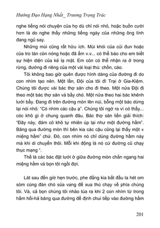 Hướng Đạo Hạng Nhất_ Trương Trọng Trác
nghe tiếng nói chuyện của họ dù chỉ nói nhỏ, hoặc buồn cười
hơn là do nghe thấy những tiếng ngáy của những ông lính
đang ngủ say.
Những mùi cũng rất hữu ích. Mùi khói của củi đun hoặc
của tro tàn còn nóng hoặc đã ẩm v.v... có thể báo cho em biết
sự hiện diện của kẻ lạ mặt. Em còn có thể nhận ra ở trong
rừng, đường đi riêng của một vài loại thú: chồn, cáo.
Tôi không bao giờ quên được hình dáng của đường đi do
con nhím tạo nên. Một lần, Đội của tôi đì Trại ở Gia-Kiệm.
Chúng tôi được vài bác thợ săn cho đi theo. Một nửa Đội đi
theo một bác thợ săn và bầy chó. Một nửa theo hai bác khênh
lưới bẩy. Đang đi trên đường mòn lên núi, bỗng một bác dừng
lại nói nhỏ: “Có nhím các cậu ạ”. Chúng tôi ngớ ra vì có thấy...
cóc khô gì ở chung quanh đâu. Bác thợ săn liền giải thích:
“Đây này, đám cỏ khô tự nhiên úp lại như một đường hầm”.
Băng qua đường mòn thì bên kia các cậu cũng lại thấy một «
miệng hầm” chứ. Đó, con nhím nó chỉ dùng đường hầm này
mà khi di chuyển thôi. Mỗi khi động là nó cứ đường cũ chạy
thục mạng “.
Thế là các bác đặt lưới ở giữa đường mòn chắn ngang hai
miệng hầm và bọn tôi ngồi đợi.
Lát sau đến giờ hẹn trước, phe đằng kia bắt đầu la hét om
sòm cùng đàn chó sủa vang để xua thú chạy về phía chúng
tôi. Và, cả bọn chúng tôi nhào túa ra khi 2 con nhím từ trong
hầm hối-hả băng qua đường để định chui tiếp vào đường hầm
201
 