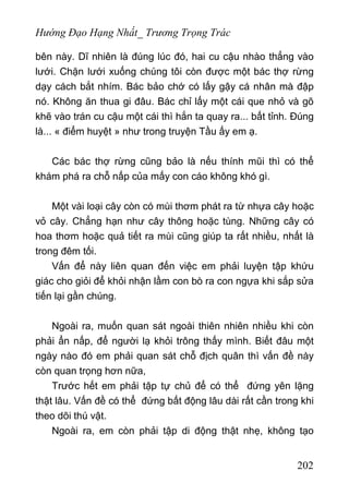 Hướng Đạo Hạng Nhất_ Trương Trọng Trác
bên này. Dĩ nhiên là đúng lúc đó, hai cu cậu nhào thẳng vào
lưới. Chặn lưới xuống chúng tôi còn được một bác thợ rừng
dạy cách bắt nhím. Bác bảo chớ có lấy gậy cá nhân mà đập
nó. Không ăn thua gi đâu. Bác chỉ lấy một cái que nhỏ và gõ
khẽ vào trán cu cậu một cái thì hắn ta quay ra... bất tỉnh. Đúng
là... « điểm huyệt » như trong truyện Tầu ấy em ạ.
Các bác thợ rừng cũng bảo là nếu thính mũi thì có thể
khám phá ra chỗ nấp của mấy con cáo không khó gì.
Một vài loại cây còn có mùi thơm phát ra từ nhựa cây hoặc
vỏ cây. Chẳng hạn như cây thông hoặc tùng. Những cây có
hoa thơm hoặc quả tiết ra mùi cũng giúp ta rất nhiều, nhất là
trong đêm tối.
Vấn để này liên quan đến việc em phải luyện tập khứu
giác cho giỏi để khỏi nhận lầm con bò ra con ngựa khi sắp sửa
tiến lại gần chúng.
Ngoài ra, muốn quan sát ngoài thiên nhiên nhiều khi còn
phải ẩn nấp, để người lạ khỏi trông thấy mình. Biết đâu một
ngày nào đó em phải quan sát chỗ địch quân thì vấn đề này
còn quan trọng hơn nữa,
Trước hết em phải tập tự chủ để có thể đứng yên lặng
thật lâu. Vấn đề có thể đứng bất động lâu dài rất cần trong khi
theo dõi thú vật.
Ngoài ra, em còn phải tập di động thật nhẹ, không tạo
202
 