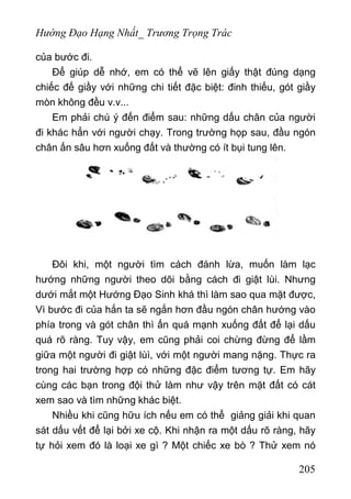 Hướng Đạo Hạng Nhất_ Trương Trọng Trác
của bước đi.
Để giúp dễ nhớ, em có thể vẽ lên giấy thật đúng dạng
chiếc đế giầy với những chi tiết đặc biệt: đinh thiếu, gót giầy
mòn không đều v.v...
Em phải chú ý đến điểm sau: những dấu chân của người
đi khác hẳn với người chạy. Trong trường họp sau, đầu ngón
chân ấn sâu hơn xuống đất và thường có ít bụi tung lên.
Đôi khi, một người tìm cách đánh lừa, muốn làm lạc
hướng những người theo dõi bằng cách đi giật lùi. Nhưng
dưới mắt một Hướng Đạo Sinh khá thì làm sao qua mặt được,
Vì bước đi của hắn ta sẽ ngắn hơn đầu ngón chân hướng vào
phía trong và gót chân thì ấn quá mạnh xuống đất để lại dấu
quá rõ ràng. Tuy vậy, em cũng phải coi chừng đừng để lầm
giữa một người đi giật lùì, với một người mang nặng. Thực ra
trong hai trường hợp có những đặc điểm tương tự. Em hãy
cùng các bạn trong đội thử làm như vậy trên mặt đất có cát
xem sao và tìm những khác biệt.
Nhiều khi cũng hữu ích nếu em có thể giảng giải khi quan
sát dấu vết để lại bởi xe cộ. Khi nhận ra một dấu rõ ràng, hãy
tự hỏi xem đó là loại xe gì ? Một chiếc xe bò ? Thử xem nó
205
 