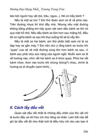 Hướng Đạo Hạng Nhất_ Trương Trọng Trác
kéo bởi người hay vật (bò, trâu, ngựa...). Nó có mấy bánh ?
Nếu là một xe hơi ? Em thử đoán xem nó đi về phía nào.
Trên đường nhựa thì khó đấy nhé. Nhưng nếu mặt đường
không bằng phẳng em hãy quan sát xem dấu bánh xe khi nó
qua một hố nhỏ. Nếu dấu bánh xe lỏm hơn sau miệng hố, điều
đó có nghĩa bánh xe sau khi thụt xuống hố sẽ bị nẩy lên.
Nếu là một xe hai bánh, em thử phân biệt xem nó là xe
đạp hay xe gắn máy ? Em nên chú ý rằng bánh xe trước khi
“quẹo” cua sẽ vẽ một đường cong lớn hơn bánh xe sau, vì
bánh sau phải chịu sức nặng của người ngồi. Muốn xem xe đi
về hướng nào, nhìn vết hai bánh xe ở khúc quẹo. Phía hai vết
bánh nhọn, thon vào trước khi chùng (trùng?) nhau, chính là
hướng xe di chuyển (xem hình)...
II. Cách lấy dấu vết
Quan sát dấu vết nhất là những dấu chân của thú vật chỉ
là bước đầu và chỉ hữu ích cho riêng cá nhân. Làm thế nào để
ghi lại dấu vết đó như thật mới là điều hữu ích cho các bạn ở
206
 