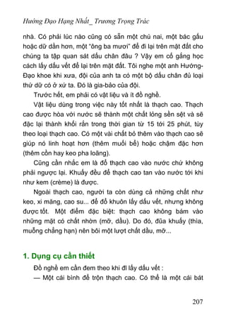 Hướng Đạo Hạng Nhất_ Trương Trọng Trác
nhà. Có phải lúc nào cũng có sẵn một chú nai, một bác gấu
hoặc dữ dằn hơn, một “ông ba mươi” để đi lại trên mặt đất cho
chúng ta tập quan sát dấu chân đâu ? Vậy em cố gắng học
cách lấy dấu vết để lại trên mặt đất. Tôi nghe một anh Hướng-
Đạo khoe khi xưa, đội của anh ta có một bộ dấu chân đủ loại
thứ dữ có ở xứ ta. Đó là gia-bảo của đội.
Trước hết, em phải có vật liệu và ít đồ nghề.
Vật liệu dùng trong việc này tốt nhất là thạch cao. Thạch
cao được hòa với nước sẽ thành một chất lỏng sền sệt và sẽ
đặc lại thành khối rắn trong thời gian từ 15 tới 25 phút, tùy
theo loại thạch cao. Có một vài chất bỏ thêm vào thạch cao sẽ
giúp nó linh hoạt hơn (thêm muối bể) hoặc chậm đặc hơn
(thêm cồn hay keo pha loãng).
Cũng cần nhắc em là đổ thạch cao vào nước chứ không
phải ngược lại. Khuấy đều để thạch cao tan vào nước tới khi
như kem (crème) là được.
Ngoài thạch cao, người ta còn dùng cả những chất như
keo, xi măng, cao su... để đổ khuôn lấy dấu vết, nhưng không
được tốt. Một điểm đặc biệt: thạch cao không bám vào
những mặt có chất nhờn (mỡ, dầu). Do đó, đũa khuấy (thìa,
muỗng chẳng hạn) nên bôi một lượt chất dầu, mỡ...
1. Dụng cụ cần thiết
Đồ nghề em cần đem theo khi đl lấy dấu vết :
— Một cái bình để trộn thạch cao. Có thể là một cái bát
207
 