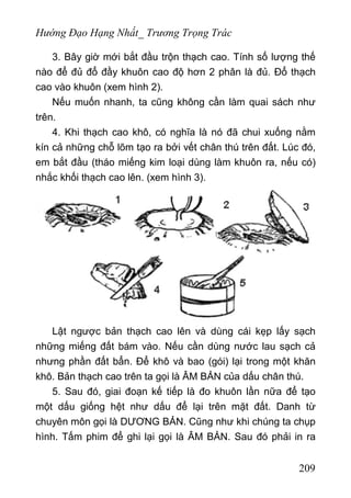 Hướng Đạo Hạng Nhất_ Trương Trọng Trác
3. Bây giờ mới bắt đầu trộn thạch cao. Tính số lượng thế
nào để đủ đổ đầy khuôn cao độ hơn 2 phân là đủ. Đổ thạch
cao vào khuôn (xem hình 2).
Nếu muốn nhanh, ta cũng không cần làm quai sách như
trên.
4. Khi thạch cao khô, có nghĩa là nó đã chui xuống nằm
kín cả những chỗ lõm tạo ra bởi vết chân thú trên đất. Lúc đó,
em bắt đầu (tháo miếng kim loại dùng làm khuôn ra, nếu có)
nhắc khối thạch cao lên. (xem hình 3).
Lật ngược bản thạch cao lên và dùng cái kẹp lấy sạch
những miếng đất bám vào. Nếu cần dùng nước lau sạch cả
nhưng phần đất bẩn. Để khô và bao (gói) lại trong một khăn
khô. Bản thạch cao trên ta gọi là ÂM BẢN của dấu chân thú.
5. Sau đó, giai đoạn kế tiếp là đo khuôn lần nữa để tạo
một dấu giống hệt như dấu để lại trên mặt đất. Danh từ
chuyên môn gọi là DƯƠNG BẢN. Cũng như khi chúng ta chụp
hình. Tấm phim để ghi lại gọi là ÂM BẢN. Sau đó phải in ra
209
 