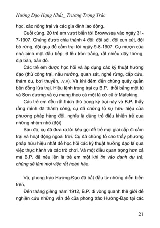 Hướng Đạo Hạng Nhất_ Trương Trọng Trác
học, các nông trại và các gia đình lao động.
Cuối cùng, 20 trẻ em vượt biển tới Browwsea vào ngày 31-
7-1907. Chúng được chia thành 4 đội: đội sói, đội cun cút, đội
bò rừng, đội quạ để cắm trại tới ngày 9-8-1907. Cụ mượn của
nhà binh một đầu bếp, 6 lều tròn trắng, rất nhiều dây thừng,
địa bàn, bản đồ.
Các trẻ em được học hỏi và áp dụng các kỹ thuật hướng
đạo (thủ công trại, nấu nướng, quan sát, nghề rừng, cấp cứu,
thám du, bơi thuyền, .v.v). Và khi đêm đến chúng quây quần
bên đống lửa trại. Hiệu lệnh trong trại cụ B.P. thổi bằng một tù
và Sơn dương và cụ mang theo cả một lá cờ cũ ở Mafeking.
Các trẻ em đều rất thích thú trong kỳ trại này và B.P. thấy
rằng mình đã thành công, cụ đã chứng tỏ sự hữu hiệu của
phương pháp hàng đội, nghĩa là dùng trẻ điều khiển trẻ qua
những nhóm nhỏ (đội).
Sau đó, cụ đã đưa ra lời kêu gọi để trẻ mọi giai cấp đi cắm
trại và hoạt động ngoài trời. Cụ đã chứng tỏ cho thấy phương
pháp hữu hiệu nhất để học hỏi các kỹ thuật hướng đạo là qua
việc thực hành và các trò chơi. Và một điều quan trọng hơn cả
mà B.P. đã nêu lên là trẻ em một khi tin vào danh dự trẻ,
chúng sẽ làm mọi việc rất hoàn hảo.
Và, phong trào Hướng-Đạo đã bắt đầu từ những diễn biến
trên.
Đến tháng giêng năm 1912, B.P. đi vòng quanh thế giới để
nghiên cứu những vấn đề của phong trào Hướng-Đạo tại các
21
 