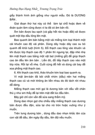 Hướng Đạo Hạng Nhất_ Trương Trọng Trác
giấy thành hình ảnh giống như người mẫu. Đó là DƯƠNG
BẢN .
Giai đoạn thứ hai này có thể làm tại chỗ hoặc đem về
đoàn quán làm cũng được vì ta đã có âm bản rồi.
Âm bản được lau sạch (và gắp hết rác hoặc đất) sẽ được
quét một lớp dầu lỏng lên mặt.
Bao quanh âm bản bằng một vài miếng kim loại thành một
cái khuôn cao độ vài phân. Dùng dây hoặc dây cao su bó
quanh để khỏi tuột (hình 5). Đổ thạch cao lỏng vào khuôn và
khi được lớp thạch cao độ 1 phân thì ngưng lại, đập nhè nhẹ
lên mặt thạch cao bằng một vật bẹt (miếng gỗ) để giúp thạch
cao ăn đều lên âm bản . Liền đó, đổ tiếp thạch cao vào một
lớp nữa. Rồi lại vỗ nhẹ. Cuối cùng đổ hết và dùng cái bay để
xoa phẳng mặt thạch cao.
6. Khi thạch cao khô, tháo khuôn kim loại bao quanh ra.
Vì mặt âm-bản đã bôi chất nhờn (dầu) nên hai miếng
thạch cao cũ và mới không ăn liền nhau do đó tách rời nhau
dễ dàng.
Miếng thạch cao mới gọi là dương bản với dấu vết chân
thú y như em thấy để lại trên mặt đất lúc đầu tiên.
Bây giờ chỉ còn vấn đề sửa sang thẩm mỹ.
Dùng dao nhọn gọt cho chiều dầy miếng thạch cao dương
bản được đều đặn, sửa lại cho nó tròn hoặc vuông như ý
muốn.
Trên lưng dương bản , dùng đấu dao nhọn khắc tên của
con vật để dấu, tên ngày lấy dấu, tên đội nếu muốn.
210
 