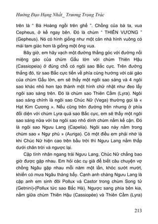 Hướng Đạo Hạng Nhất_ Trương Trọng Trác
trên là “ Bà Hoàng ngồi trên ghế ”. Chồng của bà ta, vua
Cepheus, ở kế ngay bên. Đó là chùm “ THIÊN VƯƠNG ”
(Gepheus). Nó có hình giống như một căn nhà hình vuông có
mái tam giác hơn là giống một ông vua.
Bây giờ, em hãy vạch một đường thằng góc với đường nối
miệng gáo của chùm Gấu lớn với chùm Thiên Hậu
(Cassiopeia) ở đúng chỗ có ngôi sao Bắc cực. Trên đường
thẳng đó, từ sao Bắc cực tiến về phía cùng hướng với cái gáo
của chùm Gấu lớn, em sẽ thấy một ngôi sao sáng và 4 ngôi
sao khác nhỏ hơn tạo thành một hình chữ nhật như đeo lấy
ngôi sao sáng trên. Đó là chùm sao Thiên Cầm (Lyra). Ngôi
sao sáng chính là ngôi sao Chúc Nữ (Vega) thường gọi là «
Hạt Kim Cương ». Nếu cũng trên đường trên nhưng ở phía
đối diện với chùm Lyra quá sao Bắc cực, em sẽ thấy một ngôi
sao sáng nữa với ba ngôi sao nhỏ dính chùm nằm kế cận. Đó
là ngôi sao Ngưu Lang (Capelia). Ngôi sao này nằm trong
chùm sao « Ngự phú » (Auriga). Có một điều em phải nhớ là
khi Chúc Nữ hiện cao trên bầu trời thì Ngưu Lang nằm thấp
dưới chân trời và ngược lại.
Cặp tình nhân ngang trái Ngưu Lang, Chúc Nữ chẳng bao
giờ được gặp nhau. Em hỏi các cụ già để biết câu chuyện vợ
chồng Ngâu gặp nhau mỗi năm một lần, khóc sướt mướt,
khiến có mưa Ngâu tháng bẩy. Cạnh anh chàng Ngưu Lang là
cặp anh em sinh đôi Pollux và Castor trong chùm Song tử
(Getnini)-(Pollux tức sao Bắc Hà). Ngược sang phía bên kia,
nằm giữa chùm Thiên Hậu (Cassiopée) và Thiên Cầm (Lyra)
213
 