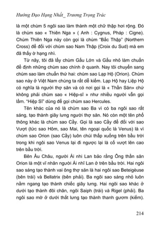 Hướng Đạo Hạng Nhất_ Trương Trọng Trác
là một chùm 5 ngôi sao làm thành một chữ thập hơi rộng. Đó
là chùm sao « Thiên Nga » ( Anh : Cygnus, Pháp : Cigne).
Chùm Thiên Nga này còn gọi là chùm “Bắc Thập” (Northern
Cross) để đối với chùm sao Nam Thập (Croix du Sud) mà em
đã thấy ờ hạng nhì.
Từ nãy, tôi đã lẩy chùm Gấu Lớn và Gấu nhỏ làm chuẩn
để định những chùm sao chính ở quanh. Nay tôi chuyển sang
chùm sao làm chuẩn thứ hai: chùm sao Lạp Hộ (Orion). Chùm
sao này ở Việt Nam chúng ta rất dễ kiếm. Lạp Hộ hay Liệp Hộ
có nghĩa là người thợ săn và có nơi gọi là « Thần Săn» chứ
không phải chùm sao « Hiệp-sĩ » như nhiều người vẫn gọi
lầm. “Hiệp Sĩ” dùng để gọi chùm sao Hercules.
Tên khác của nó là chùm sao Ba vì có ba ngôi sao rất
sáng, tạo thành giây lưng người thợ săn. Nó còn một tên phổ
thông khác là chùm sao Cầy. Gọi là sao Cầy để đối với sao
Vượt (tức sao Hôm, sao Mai, tên ngoại quốc là Venus) là vì
chùm sao Orion (sao Cầy) luôn chúi thấp xuống trên bầu trời
trong khi ngôi sao Venus lại đi ngược lại là cố vượt lên cao
trên bầu trời.
Bên Âu Châu, người Ái nhi Lan bảo rằng Ông thần săn
Orion là một vĩ nhân người Ái nhĩ Lan ở trên bầu trời. Hai ngôi
sao sáng tạo thành vai ông thợ săn là hai ngôi sao Beteigèuse
(bên trái) và Bellatrix (bên phải). Ba ngôi sao sáng nhỏ luôn
nằm ngang tạo thành chiếc giây lưng. Hai ngôi sao khác ở
dưới tạo thành đôi chân, ngôi Saiph (trái) và Rigel (phải). Ba
ngôi sao mờ ở dưới thắt lưng tạo thành thanh gươm (kiếm).
214
 