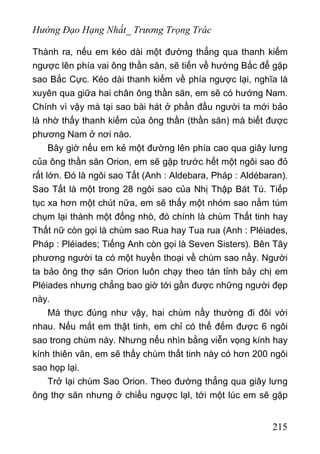 Hướng Đạo Hạng Nhất_ Trương Trọng Trác
Thành ra, nếu em kéo dài một đường thẳng qua thanh kiếm
ngược lên phía vai ông thần săn, sẽ tiến về hướng Bắc để gặp
sao Bắc Cực. Kéo dài thanh kiếm về phía ngược lại, nghĩa là
xuyên qua giữa hai chân ông thần săn, em sẽ có hướng Nam.
Chính vì vậy mà tại sao bài hát ở phần đầu người ta mới bảo
là nhờ thấy thanh kiếm của ông thần (thần săn) mà biết được
phương Nam ở nơi nào.
Bây giờ nếu em kẻ một đường lên phía cao qua giây lưng
của ông thần săn Orion, em sẽ gặp trước hết một ngôi sao đỏ
rất lớn. Đó là ngôi sao Tất (Anh : Aldebara, Pháp : Aldébaran).
Sao Tất là một trong 28 ngôi sao của Nhị Thập Bát Tú. Tiếp
tục xa hơn một chút nữa, em sẽ thấy một nhóm sao nằm túm
chụm lại thành một đống nhò, đó chính là chùm Thất tinh hay
Thất nữ còn gọi là chùm sao Rua hay Tua rua (Anh : Pléiades,
Pháp : Pléiades; Tiếng Anh còn gọi là Seven Sisters). Bên Tây
phương người ta có một huyền thoại về chùm sao nầy. Người
ta bảo ông thợ săn Orion luôn chạy theo tán tỉnh bảy chị em
Pléiades nhưng chẳng bao giờ tới gần được những người đẹp
này.
Mà thực đúng như vậy, hai chùm nầy thường đi đôi với
nhau. Nếu mắt em thật tinh, em chỉ có thể đếm được 6 ngôi
sao trong chùm này. Nhưng nếu nhìn bằng viễn vọng kính hay
kính thiên văn, em sẽ thấy chùm thất tinh này có hơn 200 ngôi
sao họp lại.
Trở lại chùm Sao Orion. Theo đường thẳng qua giây lưng
ông thợ săn nhưng ở chiều ngược lạl, tới một lúc em sẽ gặp
215
 