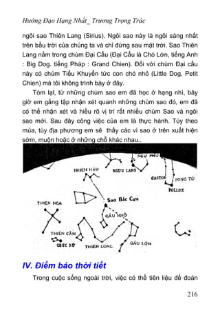Hướng Đạo Hạng Nhất_ Trương Trọng Trác
ngôi sao Thiên Lang (Sirius). Ngôi sao này là ngôi sáng nhất
trên bầu trời của chúng ta và chỉ đứng sau mặt trời. Sao Thiên
Lang nằm trong chùm Đại Cẩu (Đại Cẩu là Chó Lớn, tiếng Anh
: Big Dog. tiếng Pháp : Grand Chien). Đối với chùm Đại cẩu
này có chùm Tiểu Khuyển tức con chó nhỏ (Little Dog, Petit
Chien) mà tôi không trình bày ở đây.
Tóm lạl, từ những chùm sao em đã học ở hạng nhì, bây
giờ em gắng tập nhận xét quanh những chùm sao đó, em đã
có thể nhận xét và hiều rõ vị trí rất nhiều chùm Sao và ngôi
sao mới. Sau đây công việc của em là thực hành. Tùy theo
mùa, tùy địa phương em sẽ thấy các vì sao ở trên xuất hiện
sớm, muộn hoặc ở những chỗ khác nhau..
IV. Điểm báo thời tiết
Trong cuộc sống ngoài trời, việc có thể tiên liệu để đoán
216
 