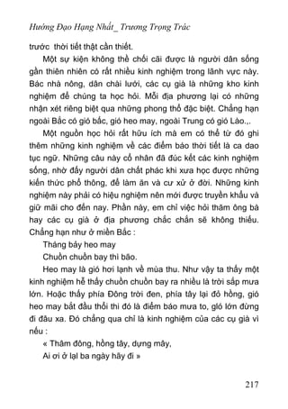 Hướng Đạo Hạng Nhất_ Trương Trọng Trác
trước thời tiết thật cần thiết.
Một sự kiện không thề chối cãi được là người dân sống
gần thiên nhiên có rất nhiều kinh nghiệm trong lãnh vực này.
Bác nhà nông, dân chài lưới, các cụ già là những kho kinh
nghiệm để chúng ta học hỏi. Mỗi địa phương lại có những
nhận xét riêng biệt qua những phong thổ đặc biệt. Chẳng hạn
ngoài Bắc có gió bấc, gió heo may, ngoài Trung có gió Lào.,.
Một nguồn học hỏi rất hữu ích mà em có thể từ đó ghi
thêm những kinh nghiệm về các điểm báo thời tiết là ca dao
tục ngữ. Những câu này cổ nhân đã đúc kết các kinh nghiệm
sống, nhờ đấy người dân chất phác khi xưa học được những
kiến thức phổ thông, để làm ăn và cư xử ở đời. Những kinh
nghiệm này phải có hiệu nghiệm nên mới được truyền khẩu và
giữ mãi cho đến nay. Phần này, em chỉ việc hỏi thăm ông bà
hay các cụ già ở địa phương chắc chắn sẽ không thiếu.
Chẳng hạn như ở miền Bắc :
Tháng bảy heo may
Chuồn chuồn bay thì bão.
Heo may là gió hơi lạnh về mùa thu. Như vậy ta thấy một
kinh nghiệm hễ thấy chuồn chuồn bay ra nhiều là trời sắp mưa
lớn. Hoặc thấy phía Đông trời đen, phía tây lại đỏ hồng, gió
heo may bắt đầu thổi thi đó là điểm báo mưa to, gló lớn đừng
đi đâu xa. Đó chẳng qua chỉ là kinh nghiệm của các cụ già vì
nếu :
« Thâm đông, hồng tây, dựng mây,
Ai ơi ở lạl ba ngày hãy đi »
217
 