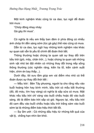 Hướng Đạo Hạng Nhất_ Trương Trọng Trác
Một kinh nghiệm khác cũng từ ca dao, tục ngữ để đoán
trời mưa :
“Chớp đông nhay nháy
Gà gáy thì mưa”.
Có nghĩa là nếu em thấy ban đêm ờ phía đông có nhiều
ánh chớp thì đến sáng sớm (lúc gà gáy) thế nào cũng có mưa.
Dẫn từ ca dao, tục ngữ hay những kinh nghiệm nào khác
sự quan sát vẫn là yếu tố chính để đoán thời tiết.
Thông thường hoặc chúng ta quan sát sự thay đổi trên
bầu trời (gìó, mây, chân trời...), hoặc chúng ta quan sát những
sinh vật nhỏ bé đột nhiên có những thay đổi trong nếp sống
thông thường (cóc nghiến răng, kiến lìa tổ, kiến cánh xuất
hiện, chim én bay thấp...).
Dưới đây, tôi sưu tầm giúp em vài điểm nho nhỏ có thể
đoán được sự thay đổi thời tiết :
— Mầu trời : Bên Tây phương, người ta cho rằng nếu vào
buổi hoàng hôn hay bình minh, bầu trời có mầu bất thường
(đỏ, đỏ máu, tím hay vàng) có nghĩa là sắp sửa có mưa. Mặt
khác nếu bầu trời chỉ vàng vào buổi chiều hoặc đỏ vào buổi
sáng, đó là điểm báo trời sắp có gió. Ngược lại, nếu bầu trời
đỏ cam đều vào buổì chiều hoặc bầu trời trắng xám vào buổi
sớm lại là những điểm báo hiệu thời tiết tốt.
— Sự ẩm ướt : Có những dấu hiệu từ những kết quả của
vật lý, chẳng hạn nhìn làn khói.
218
 