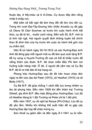 Hướng Đạo Hạng Nhất_ Trương Trọng Trác
thuộc địa, ở Mỹ-châu và ở Á-Châu. Cụ được tiếp đón nồng
nhiệt ở khắp nơi.
Một biến cố bất ngờ đã làm thay đổi rất lớn cho đời cụ.
Trong khi vượt Đại-Tây-Dương trên chiếc Arcadio cụ đã gặp
cô Olave St Clair Soames và trước khi cuộc hành trình kết
thúc, cụ đã tỏ lời... muốn cưới nàng. Đến tuồi 55, B.P. mới bị
ái tình vật ngã. Hai người quyết định không tuyên bố chính
thức lễ đính hôn của họ trước khi cuộc du hành thế giới của
cụ chấm dứt.
Hôn lễ cử hành ngày 30-10-1912 và các Hướng-Đạo sinh
Anh đã đóng góp mỗi người một xu để làm quà cưới tặng B.P.
để hy vọng vị Huynh-Trưởng tối cao có thể đi khắp nước để
viếng thăm các đoàn. B.P. đã chọn miền Bắc Phi làm nơi
hưởng tuần trăng mật. Ở đó, 2 người đã cắm trại và Cụ Bà
B.P. đã tỏ ra một dân đi trại hạng cừ.
Phong trào Hướng-Đạo sau đó đã hân hoan chào đón
ngày ra đời của cậu bé Peter (1913), cô Heather (1915) và cô
Betty (1917).
Cụ Bà B.P. đã giúp chồng 1 cách đắc lực trong nhiệm vụ
lèo lái phong trào. Đến năm 1929 khi đến thăm trại Trường
Gilwell, gia đình B.P. đều mặc đồng phục Hướng-Đạo. Lúc đó
cô Heather đang là 1 đội Trưởng và Peter chỉ là 1 đội phó.
Đến năm 1937, cụ về nghỉ tại Kenya (Phi-Châu). Lúc đó cụ
đã yếu lắm. Nhiều khi không thể xuất hiện để ra gặp các
Hướng Đạo tập họp để chào mừng cụ.
Sức khoẻ cụ giảm dần và đến ngày 8-1-1941 cụ từ trần.
22
 