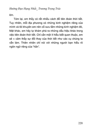Hướng Đạo Hạng Nhất_ Trương Trọng Trác
lớn.
Tóm lại, em thấy có rất nhiều cách để tiên đoán thời tiết.
Tuy nhiên, mỗi địa phương có những kinh nghiệm riêng của
mình và tôi khuyên em nên cố sưu tầm những kinh nghiệm đó,
Mặt khác, em hãy tự khám phá ra những dấu hiệu khác trong
việc tiên đoán thời tiết. Chỉ cần một ít hiểu biết quen thuộc, em
sẽ « cảm thấy sự đổi thay của thời tiết như các cụ chúng ta
vẫn làm. Thiên nhiên chỉ nói với những người bạn hiểu rõ
ngôn ngữ riêng của “hắn”.
220
 