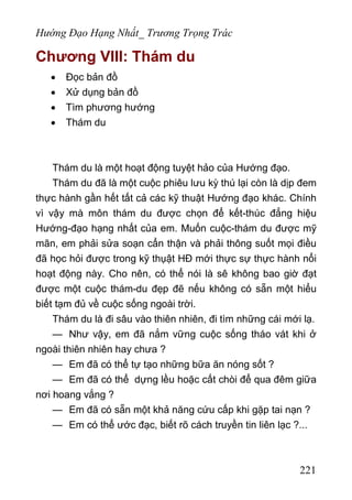 Hướng Đạo Hạng Nhất_ Trương Trọng Trác
Chương VIII: Thám du
• Đọc bản đồ
• Xử dụng bản đồ
• Tìm phương hướng
• Thám du
Thám du là một hoạt động tuyệt hảo của Hướng đạo.
Thám du đã là một cuộc phiêu lưu kỳ thú lại còn là dịp đem
thực hành gần hết tất cả các kỹ thuật Hướng đạo khác. Chính
vì vậy mà môn thám du được chọn để kết-thúc đẳng hiệu
Hướng-đạo hạng nhất của em. Muốn cuộc-thám du được mỹ
mãn, em phải sửa soạn cẩn thận và phải thông suốt mọi điều
đã học hỏi được trong kỹ thụật HĐ mới thực sự thực hành nổi
hoạt động này. Cho nên, có thể nói là sê không bao giờ đạt
được một cuộc thám-du đẹp đẽ nếu không có sẵn một hiểu
biết tạm đủ về cuộc sống ngoài trời.
Thám du là đi sâu vào thiên nhiên, đi tìm những cái mới lạ.
— Như vậy, em đã nắm vững cuộc sống tháo vát khi ở
ngoài thiên nhiên hay chưa ?
— Em đã có thể tự tạo những bữa ăn nóng sốt ?
— Em đã có thể dựng lều hoặc cất chòi để qua đêm giữa
nơi hoang vắng ?
— Em đã có sẵn một khả năng cứu cấp khi gặp tai nạn ?
— Em có thể ước đạc, biết rõ cách truyền tin liên lạc ?...
221
 