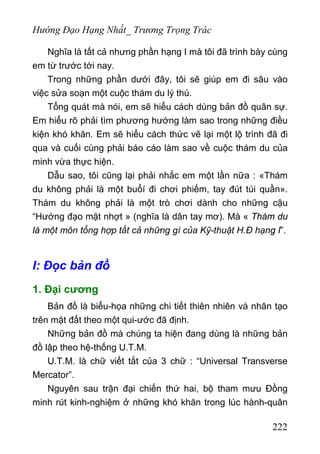 Hướng Đạo Hạng Nhất_ Trương Trọng Trác
Nghĩa là tất cả nhưng phần hạng I mà tôi đã trình bày cùng
em từ trước tới nay.
Trong những phần dưới đây, tôi sẽ giúp em đi sâu vào
việc sửa soạn một cuộc thám du lý thú.
Tổng quát mà nói, em sẽ hiểu cách dùng bản đồ quân sự.
Em hiểu rõ phải tìm phương hướng làm sao trong những điều
kiện khó khăn. Em sẽ hiểu cách thức vẽ lại một lộ trình đã đi
qua và cuối cùng phải báo cáo làm sao về cuộc thám du của
minh vừa thực hiện.
Dẫu sao, tôi cũng lại phải nhắc em một lần nữa : «Thám
du không phải là một buổí đi chơi phiếm, tay đút túi quần».
Thám du không phải là một trò chơi dành cho những cậu
“Hướng đạo mặt nhợt » (nghĩa là dân tay mơ). Mà « Thám du
là một môn tổng hợp tất cả những gì của Kỹ-thuật H.Đ hạng I”.
I: Đọc bản đồ
1. Đại cương
Bản đồ là biểu-họa những chi tiết thiên nhiên và nhân tạo
trên mặt đất theo một qui-ước đã định.
Những bản đồ mà chúng ta hiện đang dùng là những bản
đồ lập theo hệ-thống U.T.M.
U.T.M. là chữ viết tắt của 3 chữ : “Universal Transverse
Mercator”.
Nguyên sau trận đại chiến thứ hai, bộ tham mưu Đồng
minh rút kinh-nghiệm ở những khó khăn trong lúc hành-quân
222
 