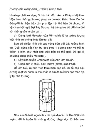Hướng Đạo Hạng Nhất_ Trương Trọng Trác
hỗn-hợp phải xử dụng 3 thứ bản đồ : Anh - Pháp - Mỹ thực
híện theo những phương pháp và qui-ước khác nhau. Do đó,
Đồng-Minh nhận thấy cần phải lập một thứ bản đồ chung. Vì
vậy, sau hội nghị Đại Tây Dương, hệ thống tọa đồ UTM ra đời
với những yếu tố căn bản :
а) Dùng lưới Mercator của Mỹ (nghĩa là ta tưởng tượng
một hinh trụ khổng lồ úp lên trái đất.
Sau đó chiếu hinh thể các vùng trên trái đất xuống hình
trụ. Cuối cùng cắt hình trụ dọc theo 1 đường sinh và trải ra
thành 1 hinh chữ nhật cho thấy bản dồ thế giới. Đó gọi là
phương pháp chiếu Mercator).
b) Lấy kinh-tuyến Greenwich của Anh làm chuẩn.
c) Chọn đơn vị chiều dài : thước (mètre) của Pháp.
Để em hiểu rõ hơn việc thực hiện bản đồ, tôi đề cập đại-
cương một vài danh từ mà chắc là em đã biết khi học môn địa
lý tại nhà trường.
Như em đã biết, người ta chia quả địa-cầu ra làm 360 kinh
tuyến. (Kinh tuyến là những đường chạy dọc từ bắc cực
223
 