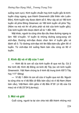 Hướng Đạo Hạng Nhất_ Trương Trọng Trác
xuống nam cực). Kinh tuyến chuẩn hay kinh tuyến gốc là kinh-
tuyến chạy ngang, qua thành Greenwich (đài thiên văn Luân-
Đôn). Kinh tuyến này được đánh số 0. Như vậy sẽ có 180 kinh
tuyến về phía Đông Greenwic và 180 kinh tuyến về phía Tây.
(Nôm na mà nói thì về phía phải và trái của kinh tuyến gốc).
Các kinh tuyến trên được đánh số từ 1 đến 180.
Mặt khác, người ta cũng chia địa cầu theo đường ngang ra
làm 180 vĩ-tuyến. Vĩ tuyến là những đường song-song với
xich-đạo, Đường xich-đạo được chọn làm vĩ tuyến gốc và
đánh số 0. Từ đường xích-đạo trở lên Bắc-bán-cầu gồm 90 vĩ
tuyến. Từ xích-đạo trở xuống Nam bán cầu cũng có 90 vĩ
tuyến.
2. Kinh độ và vĩ độ của 1 nơí
— Kinh độ là con số của kinh tuyến đi qua nơi ấy. Có 2
thứ kinh độ: Kinh độ Đông và kinh độ Tây (so với kinh tuyến
Greenwich. Việt Nam chúng ta ở kinh độ trung bình I05°3 Tây
hay 117° Đông)
— Vĩ độ 1 điểm là con số của vĩ tuyến qua nơi đó. Người
ta cũng chia ra vĩ độ Bắc (ở Bắc bán cầu) và vĩ độ Nam (Nam
bán cầu), Việt-Nam nằm giữa vĩ độ Bắc 8°35’ (vĩ độ của Cà
mau) và vĩ độ 23°24‘(Lào-kay).
3. Múi và giải
Cuối cùng, người ta lại còn chia trái đất thành những múi
224
 
