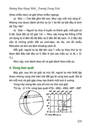 Hướng Đạo Hạng Nhất_ Trương Trọng Trác
(theo chiều dọc) và giải (theo chiều ngang).
a) Múi — Trái đất gốm 60 múi. Như vậy mỗi múi rộng 6°.
Những múi được đánh số thứ tự từ 1 tói 60 và bắt đầu ở kinh
độ Tây 180°
b) Giải — Người ta chia vĩ tuyến ra thành giải, mỗi giải có
8 độ. Quả đất có 22 giải 1/2 — Như vậy trong hệ thống UTM
chỉ dùng từ 0 đến 80 độ Bắc và 0 đến 80 độ nam. Vì 2 đầu địa
cầu là những phần đất xa xích-đạo, do đó, với lối chiểu
Mercator sẽ làm sai lệch khoảng cách đi.
Mỗi giải, người ta lại đặt tên của 1 mẫu tự theo thứ tự từ
Nam đến Bắc bắt đầu từ C đến X (bỏ các mẫu tự: A, B, I, O,
Y,).
Như vậy, múi đánh theo số và giải đánh theo mẫu tự.
4. Vùng bao quát
Bây giờ, sau khi có giải và múi rồi, người ta mới thiết lập
được những vùng nhỏ trên trải đất gọi là vùng bao quát. Đó là
khi mỗi múi và giải gặp nhau tạo thành một lưói ô vuông.
Vùng này mang tên của số múi và chữ của giải.
Thí dụ : ở V.N, vùng bao quát 47Q - 48Q - 49Q- 48P - 49P
225
 