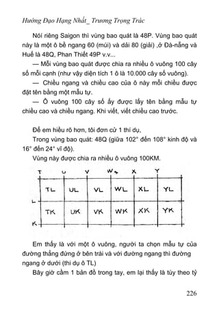 Hướng Đạo Hạng Nhất_ Trương Trọng Trác
Nóí riêng Saigon thì vùng bao quát là 48P. Vùng bao quát
này là một ô bề ngang 60 (múi) và dải 80 (giải) ,ở Đà-nẵng và
Huế là 48Q, Phan Thiết 49P v.v...
— Mỗi vùng bao quát được chia ra nhiều ô vuông 100 cây
số mỗi cạnh (như vậy diện tích 1 ô là 10.000 cây số vuông).
— Chiều ngang và chiều cao của ô này mỗi chiều được
đặt tên bằng một mẫu tự.
— Ô vuông 100 cây số ấy được lấy tên bằng mẫu tự
chiều cao và chiều ngang. Khi viết, viết chiều cao trước.
Để em hiều rõ hơn, tôi đơn cử 1 thí dụ,
Trong vùng bao quát: 48Q (giữa 102° đến 108° kinh độ và
16° đến 24° vĩ độ).
Vùng này được chia ra nhiều ô vuông 100KM.
Em thấy là với một ô vuông, người ta chọn mẫu tự của
đường thẳng đứng ở bên trái và với đường ngang thì đường
ngang ở dưới (thi dụ ô TL)
Bây giờ cầm 1 bản đồ trong tay, em lại thấy là tùy theo tỷ
226
 