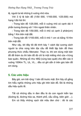 Hướng Đạo Hạng Nhất_ Trương Trọng Trác
lệ, người ta kẻ những ô vuông nhỏ nữa.
Với 3 tỷ lệ bản đồ (1/50 000, 1/100.000, 1/25.000) mà
hạng I đòi hỏi thì:
- Trong bản đồ 1/25.000, mỗi ô vuông nhỏ có cạnh dài 4
phần tương đương với 1 Km ngoài thiên nhiên.
- Trong bản đồ 1/50.000, mỗi ô nhỏ có cạnh 2 phân(cm)
bằng 1 Km trên mặt đất.
- Trong bản đồ 1/100.000, mỗi ô nhỏ 1 cm và bằng 10 Km
trên mặt đất.
Như vậy, tới đây tôi đã trinh bày 1 cách đại cương cách
người ta chia vùng trên địa cầu để thiết lập bản đồ theo
phương thức chiếu Mercator. Thực ra, khi em dùng một bản
đồ để thám du thì bản đồ đó chỉ là một miếng nhỏ của «Vùng
bao quát». Những số như 48Q (vùng bao quát) cho đến các ô
vuông 100Km TL, UL, VL... đều có ghi sẵn ở trên góc bản đồ
em dùng.
5. Các ước hiệu
Bây giờ, em trải rộng 1 bản đồ trước mặt. Em hãy cố gắng
tìm hiểu nghĩa những ước hiệu ghi trên bản đồ. Đó là những
dấu hiệu quốc tế.
Tất cả những dấu in đen đều là do con người kiến tạo
(đường lộ, đường hỏa xa, thành phố, cầu cống, biên giới ...).
Em có thấy những vạch dài mầu đen chứ : đó là các
227
 