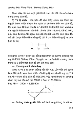 Hướng Đạo Hạng Nhất_ Trương Trọng Trác
Dưới đây, tôi lần lượt giải thích vào chi tiết các ước hiệu
dùng trong bản đồ.
1) Tỷ lệ xích : của bản đồ cho thấy chiều dài thực sự
ngoài thiên nhiên được thu ngắn lạl để biểu diễn lên bản đồ,
tới mức nào. Chẳng hạn tỷ lệ 1/25.000 thì 25.000 đơn vị chiều
dài ngoài thiên nhiên vào bản đồ chỉ còn 1 đơn vị. Để rõ hơn,
nếu con đường AB ngoài đời dài 25.000 cm thì trên bản đồ,
AB chỉ được biều diễn bằng độ dài 1 cm. Nếu dùng tỷ lệ xích
họa thí dụ
có nghĩa là với 1 đoạn dài bằng đoạn trên sẽ tương đương với
ngoài đời là 50 hay 100m. Bây giờ, em muốn biết khoảng cách
thực sự 3 điểm trên bản đồ em làm như sau:
— Khoảng cách chim bay
Giữa A và B là đoạn thẳng nối liền AB. Lấy viết chì gạch
liền AB và đo xem bao nhiêu rồi dùng tỷ lệ xích để suy ra. Thí
dụ AB = 5cm, tỷ lệ bản đồ 1/25.000. Vậy ngoài thực tế, đường
chim bay nối liền AB dài 25000 X 5cm =125.000cm
hay AB = 1.250m = 1,250 Km.
— Quãng đường AB: Nếu AB là đường thẳng thì dễ rồi.
229
 