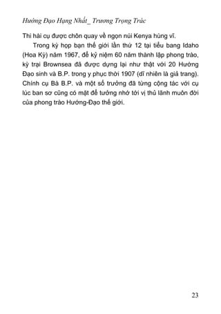 Hướng Đạo Hạng Nhất_ Trương Trọng Trác
Thi hài cụ được chôn quay về ngọn núi Kenya hùng vĩ.
Trong kỳ họp bạn thế giới lần thứ 12 tại tiểu bang Idaho
(Hoa Kỳ) năm 1967, để kỷ niệm 60 năm thành lập phong trào,
kỳ trại Brownsea đã được dựng lại như thật với 20 Hướng
Đạo sinh và B.P. trong y phục thời 1907 (dĩ nhiên là giả trang).
Chính cụ Bà B.P. và một số trưởng đã từng cộng tác với cụ
lúc ban sơ cũng có mặt để tưởng nhớ tới vị thủ lãnh muôn đời
của phong trào Hướng-Đạo thế giới.
23
 