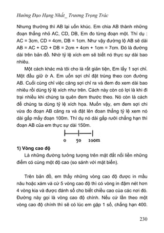 Hướng Đạo Hạng Nhất_ Trương Trọng Trác
Nhưng thường thì AB lại uốn khúc. Em chia AB thành những
đoạn thẳng nhỏ AC, CD, DB, Em đo từng đoạn một. Thí dụ :
AC = 3cm, CD = 4cm, DB = 1cm. Như vậy đường lộ AB sẽ dài
AB = AC + CD + DB = 2cm + 4cm + 1cm = 7cm. Đó là đường
dài trên bản đồ. Nhờ tỷ lệ xích em sẽ biết nó thực sự dài bao
nhiêu.
Một cách khác mà tôi cho là rất giản tiện, Em lấy 1 sợi chỉ.
Một đầu giữ ờ A. Em uốn sợi chỉ đặt trùng theo con đường
AB. Cuối cùng chỉ việc căng sợi chỉ ra và đem đo xem dài bao
nhiêu rồi dùng tỷ lệ xích như trên. Cách này còn có lợi là khi đi
trại nhiều khi chúng ta quên đem thước theo. Nó còn là cách
để chúng ta dùng tỷ lệ xích họa. Muốn vậy, em đem sợi chi
vừa đo đoạn AB căng ra và đặt lên đoan thẳng tỷ lệ xem nó
dài gấp mấy đoạn 100m. Thí dụ nó dài gấp rưỡi chẳng hạn thì
đoạn AB của em thực sự dài 150m.
1) Vòng cao độ
Là những đường tưởng tượng trên mặt đất nối liền những
điểm có cùng một độ cao (so sánh với mặt biển).
Trên bản đồ, em thấy những vòng cao độ được in mầu
nâu hoặc xám và cứ 5 vòng cao độ thì có vòng in đậm nét hơn
4 vòng kia và được đánh số cho biết chiều cao cùa các nơi đó.
Đường này gọi là vòng cao độ chính. Nếu cứ lần theo một
vòng cao độ chính thì sẽ có lúc em gặp 1 số, chẳng hạn 400.
230
 