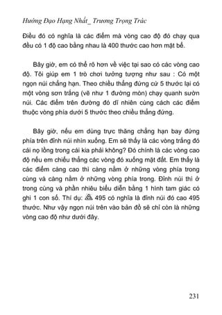 Hướng Đạo Hạng Nhất_ Trương Trọng Trác
Điều đó có nghĩa là các điểm mà vòng cao độ đó chạy qua
đều có 1 độ cao bằng nhau là 400 thước cao hơn mặt bể.
Bây giờ, em có thể rõ hơn về việc tại sao có các vòng cao
độ. Tôi giúp em 1 trò chơi tưởng tượng như sau : Có một
ngọn núi chẳng hạn. Theo chiều thẳng đứng cứ 5 thước lại có
một vòng sơn trắng (vẽ như 1 đường mòn) chạy quanh sườn
núi. Các điểm trên đường đó dĩ nhiên cùng cách các điểm
thuộc vòng phía dưới 5 thước theo chiều thẳng đứng.
Bây giờ, nếu em dùng trực thăng chẳng hạn bay đứng
phía trên đỉnh núi nhìn xuống. Em sẽ thấy là các vòng trắng đó
cái nọ lồng trong cái kia phải không? Đó chính là các vòng cao
độ nếu em chiếu thẳng các vòng đó xuống mặt đất. Em thấy là
các điểm càng cao thì càng nằm ở những vòng phía trong
cùng và càng nằm ở những vòng phía trong. Đỉnh núi thì ở
trong cùng và phần nhiêu biểu diễn bằng 1 hình tam giác có
ghi 1 con số. Thí dụ: 495 có nghĩa là đỉnh núi đó cao 495
thước. Như vậy ngọn núi trên vào bản đồ sẽ chỉ còn là những
vòng cao độ như dưới đây.
231
 