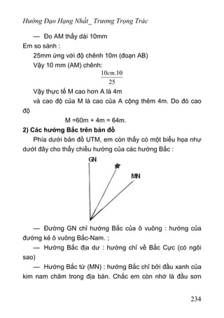 Hướng Đạo Hạng Nhất_ Trương Trọng Trác
— Đo AM thấy dài 10mm
Em so sánh :
25mm ứng với độ chênh 10m (đoạn AB)
Vậy 10 mm (AM) chênh:
10 .10
25
cm
Vậy thực tế M cao hơn A là 4m
và cao độ của M là cao của A cộng thêm 4m. Do đó cao
độ
M =60m + 4m = 64m.
2) Các hướng Bắc trên bản đồ
Phía dưới bản đồ UTM, em còn thấy có một biểu họa như
dướl đây cho thấy chiều hướng của các hướng Bắc :
— Đường GN chỉ hướng Bắc của ô vuông : hướng của
đường kẻ ô vuông Bắc-Nam. ;
— Hướng Bắc địa dư : hướng chỉ về Bắc Cực (có ngôi
sao)
— Hướng Bắc từ (MN) : hướng Bắc chỉ bởi đầu xanh của
kim nam châm trong địa bàn. Chắc em còn nhớ là đầu sơn
234
 