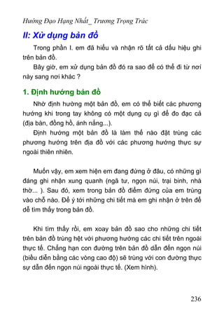 Hướng Đạo Hạng Nhất_ Trương Trọng Trác
II: Xử dụng bản đồ
Trong phần I. em đã hiểu và nhận rõ tất cả dấu hiệu ghi
trên bản đồ.
Bây giờ, em xử dụng bản đồ đó ra sao để có thể đi từ nơí
này sang nơi khác ?
1. Định hướng bản đồ
Nhờ định hường một bản đồ, em có thể biết các phương
hướng khi trong tay không có một dụng cụ gì để đo đạc cả
(địa bàn, đồng hồ, ánh nắng...).
Định hướng một bản đồ là làm thế nào đặt trùng các
phương hướng trên địa đồ với các phương hướng thực sự
ngoài thiên nhiên.
Muốn vậy, em xem hiện em đang đứng ở đâu, có những gì
đáng ghi nhận xung quanh (ngã tư, ngọn núi, trại binh, nhà
thờ... ). Sau đó, xem trong bản đồ điểm đứng của em trùng
vào chỗ nào. Để ý tới những chi tiết mà em ghi nhận ở trên để
dễ tìm thấy trong bản đồ.
Khi tìm thấy rồi, em xoay bản đồ sao cho những chi tiết
trên bản đồ trùng hệt với phương hướng các chi tiết trên ngoài
thực tế. Chẳng hạn con đường trên bản đồ dẫn đến ngọn núi
(biều diễn bằng các vòng cao độ) sẽ trùng với con đường thực
sự dẫn đến ngọn núi ngoài thực tế. (Xem hình).
236
 