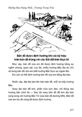 Hướng Đạo Hạng Nhất_ Trương Trọng Trác
Như vậy, bản đồ của em đã được định hướng bằng sự
ngắm chừng, quan sát. Lúc đó, chiều hướng Bắc địa dư ( )
vẽ trong bản đồ cho em biết hướng Bắc thực sự ngoài đời.
Em còn có thể định hướng bản đồ của em bằng địa bàn.
Muốn vậy, đặt địa bàn lên trên bản đồ, chỗ vẽ mấy hướng
Bắc.
Xoay địa bàn để kim, phần nửa sơn đen, chỉ đúng vào
hướng bắc (chữ N) — Sau đó xoay bản đồ để kim địa bàn
song song với hướng Bắc Từ (của bản đồ đường MN), Bản đồ
của em lúc đó cũng đã được định hướng.
237
 